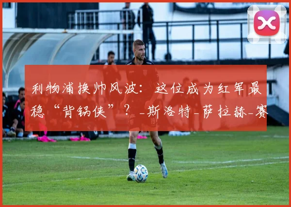 利物浦换帅风波：这位成为红军最稳“背锅侠”？_斯洛特_萨拉赫_赛季