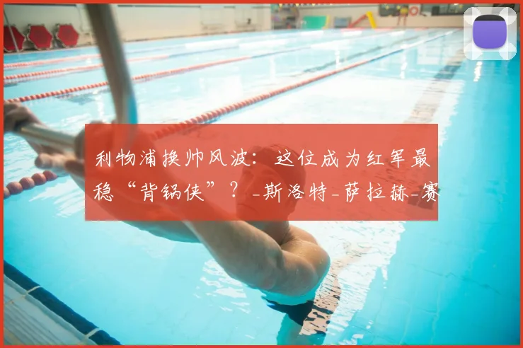 利物浦换帅风波：这位成为红军最稳“背锅侠”？_斯洛特_萨拉赫_赛季