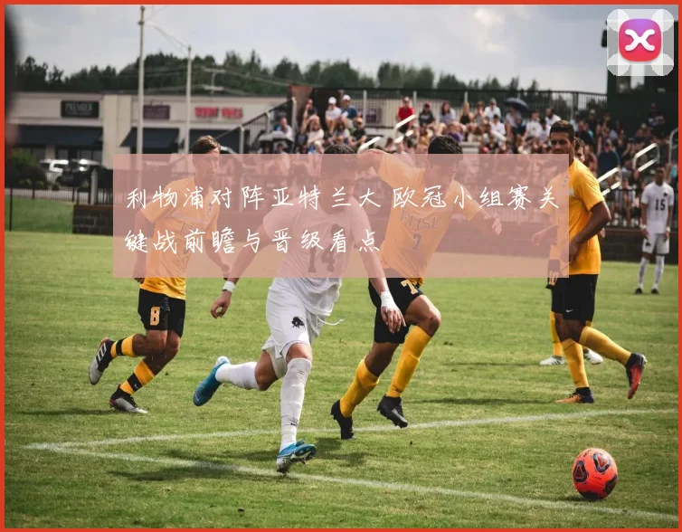 利物浦对阵亚特兰大 欧冠小组赛关键战前瞻与晋级看点