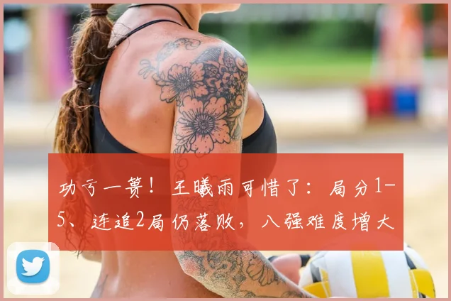 功亏一篑！王曦雨可惜了：局分1-5、连追2局仍落败，八强难度增大