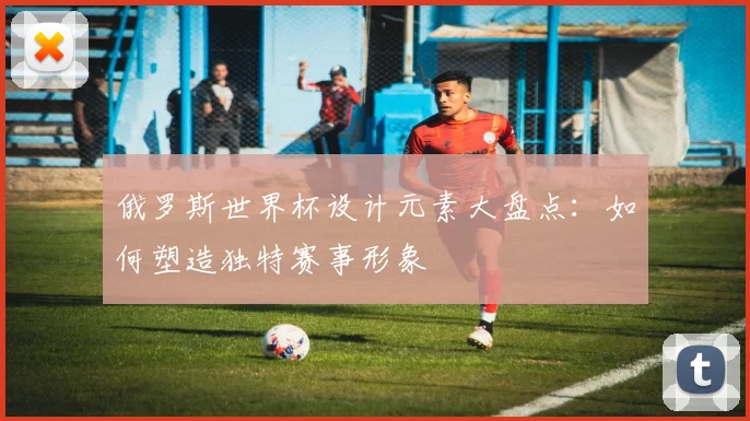 俄罗斯世界杯设计元素大盘点:如何塑造独特赛事形象