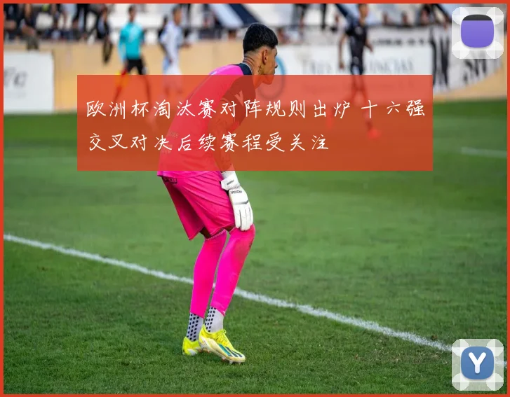 欧洲杯淘汰赛对阵规则出炉 十六强交叉对决后续赛程受关注