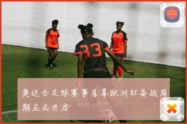 奥运会足球赛事落幕欧洲杯备战周期正式开启