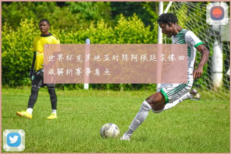 世界杯克罗地亚对阵阿根廷录像回放解析赛事看点