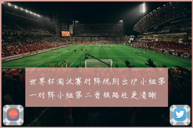 世界杯淘汰赛对阵规则出炉小组第一对阵小组第二晋级路径更清晰