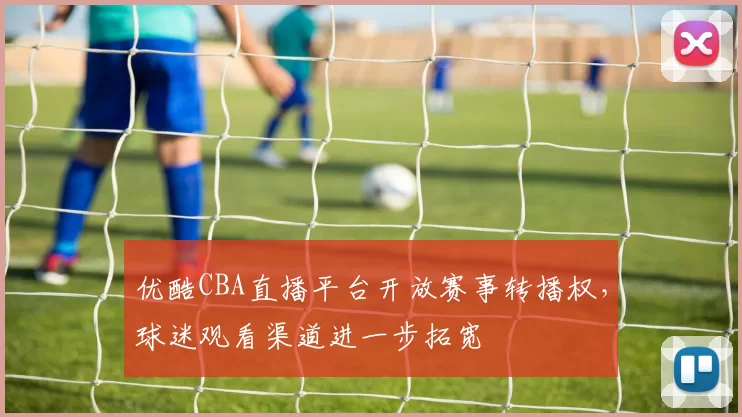优酷CBA直播平台开放赛事转播权，球迷观看渠道进一步拓宽