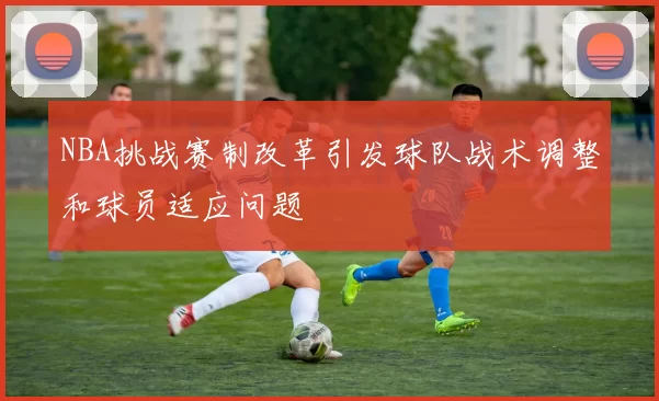 NBA挑战赛制改革引发球队战术调整和球员适应问题