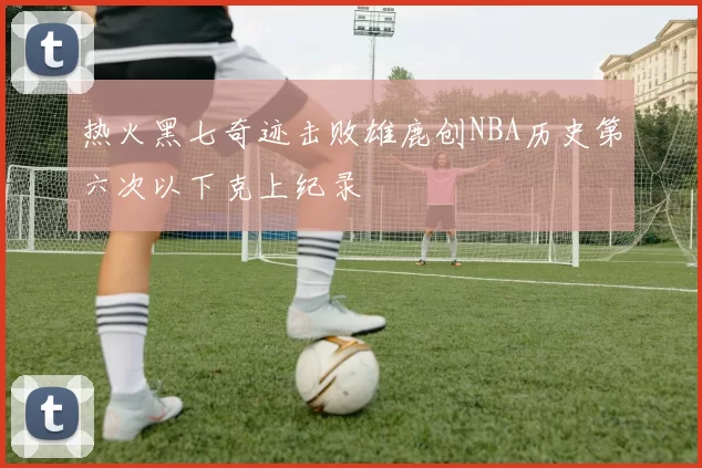 热火黑七奇迹击败雄鹿创NBA历史第六次以下克上纪录