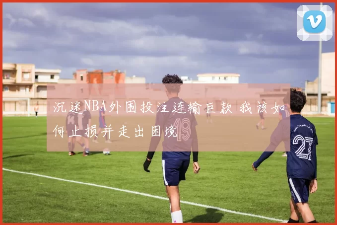 沉迷NBA外围投注连输巨款 我该如何止损并走出困境