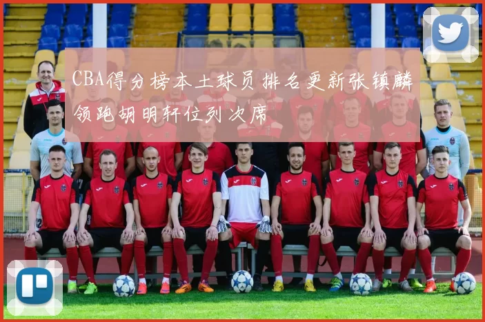 CBA得分榜本土球员排名更新张镇麟领跑胡明轩位列次席