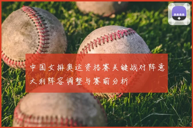 中国女排奥运资格赛关键战对阵意大利阵容调整与赛前分析