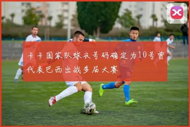 卡卡国家队球衣号码确定为10号曾代表巴西出战多届大赛