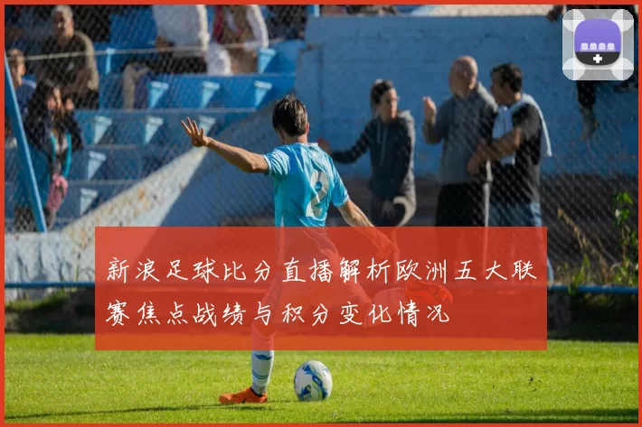 新浪足球比分直播解析欧洲五大联赛焦点战绩与积分变化情况