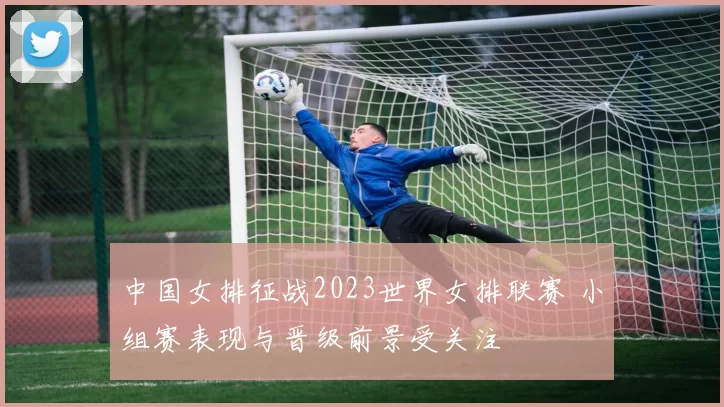 中国女排征战2023世界女排联赛 小组赛表现与晋级前景受关注