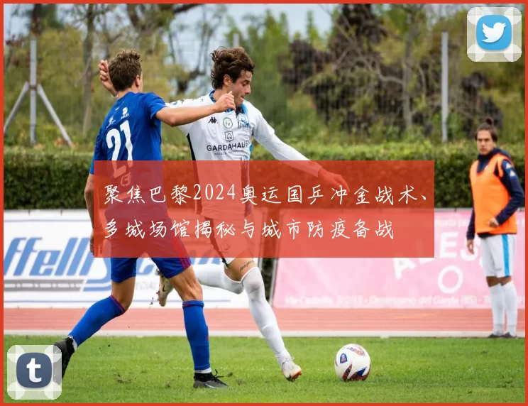 聚焦巴黎2024奥运国乒冲金战术、多城场馆揭秘与城市防疫备战