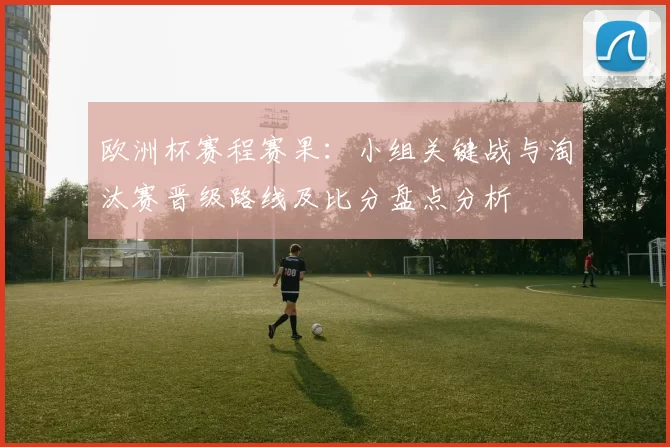 欧洲杯赛程赛果：小组关键战与淘汰赛晋级路线及比分盘点分析