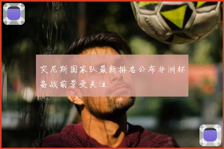 突尼斯国家队最新排名公布非洲杯备战前景受关注