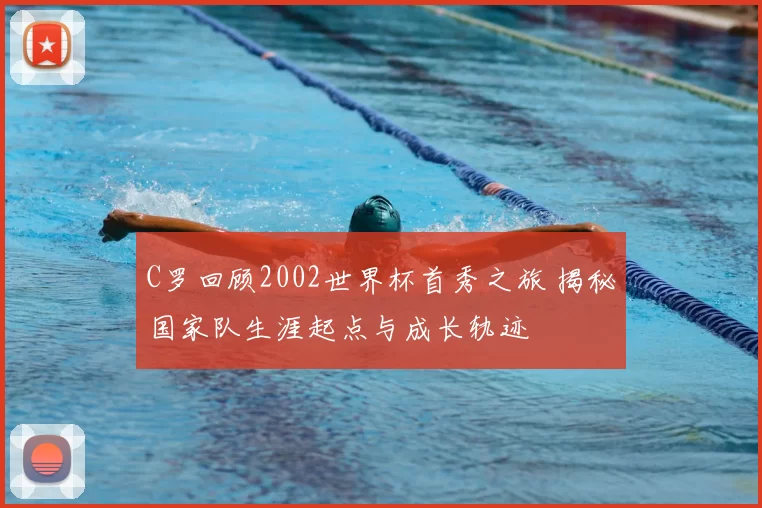 C罗回顾2002世界杯首秀之旅 揭秘国家队生涯起点与成长轨迹