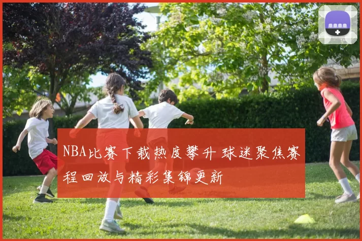 NBA比赛下载热度攀升 球迷聚焦赛程回放与精彩集锦更新