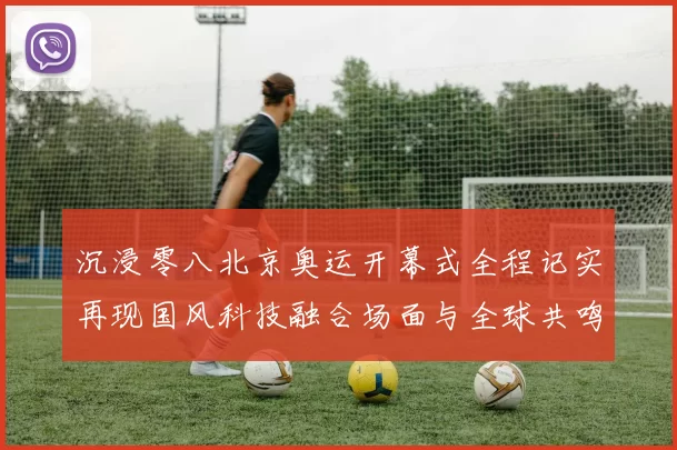 沉浸零八北京奥运开幕式全程记实再现国风科技融合场面与全球共鸣