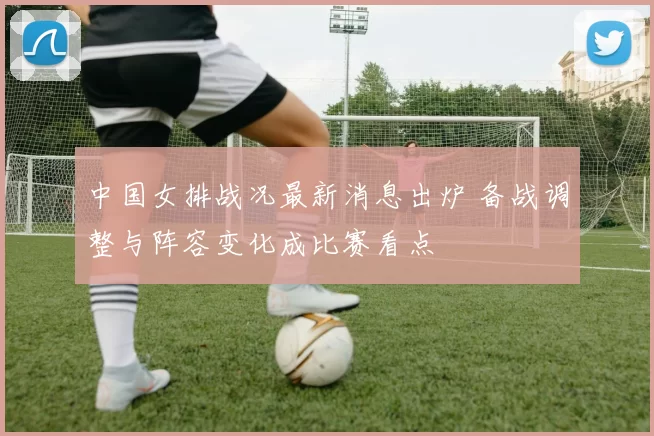 中国女排战况最新消息出炉 备战调整与阵容变化成比赛看点