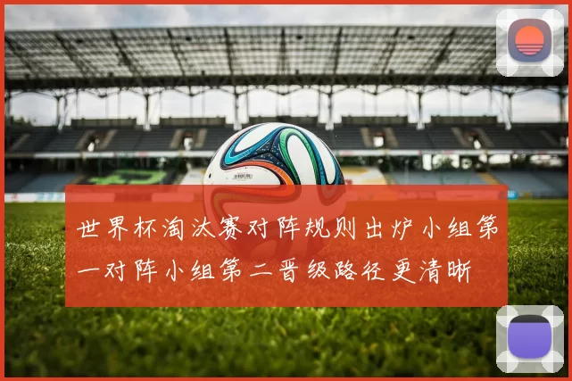 世界杯淘汰赛对阵规则出炉小组第一对阵小组第二晋级路径更清晰