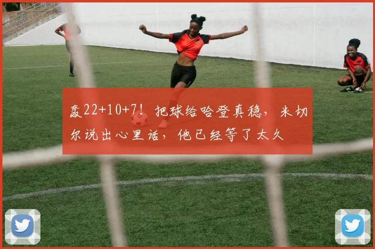 轰22+10+7！把球给哈登真稳，米切尔说出心里话，他已经等了太久