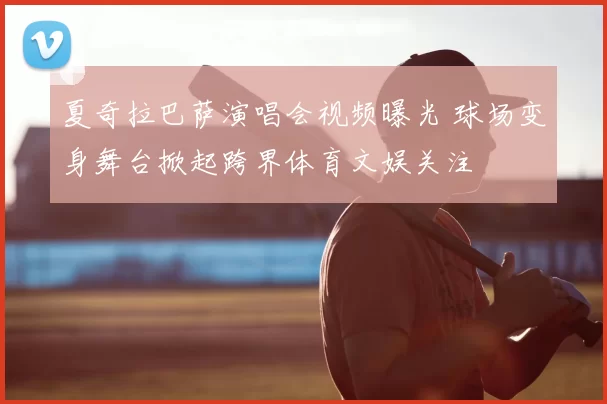 夏奇拉巴萨演唱会视频曝光 球场变身舞台掀起跨界体育文娱关注