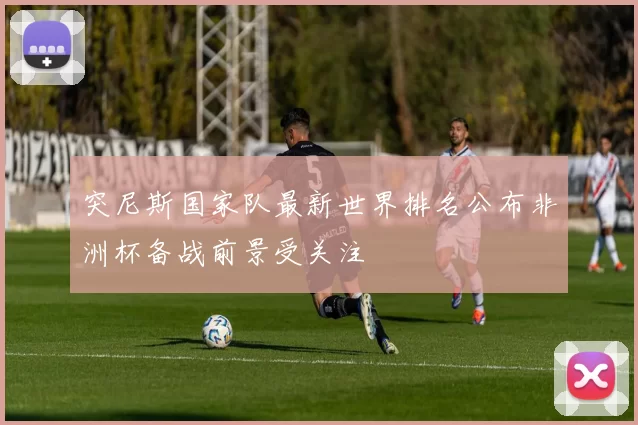 突尼斯国家队最新世界排名公布非洲杯备战前景受关注