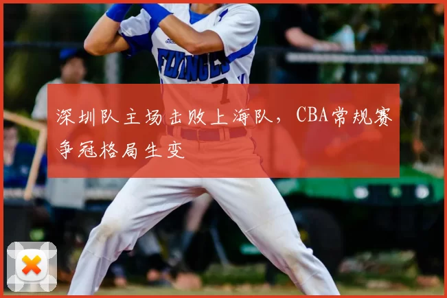 深圳队主场击败上海队,CBA常规赛争冠格局生变