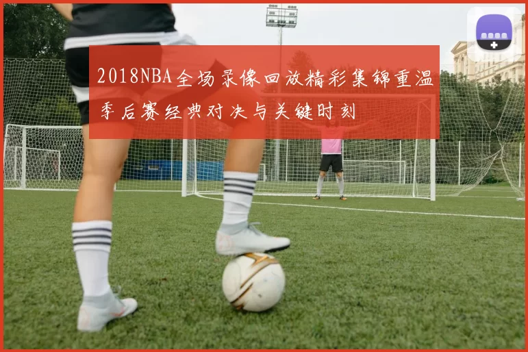 2018NBA全场录像回放精彩集锦重温季后赛经典对决与关键时刻
