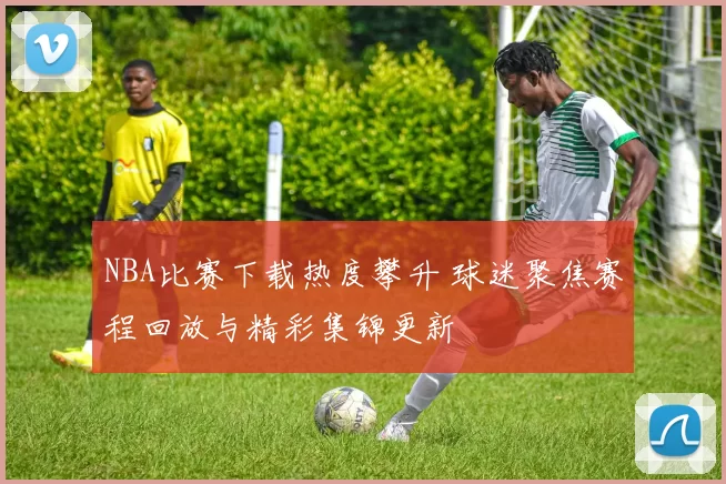 NBA比赛下载热度攀升 球迷聚焦赛程回放与精彩集锦更新
