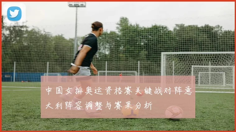 中国女排奥运资格赛关键战对阵意大利阵容调整与赛果分析