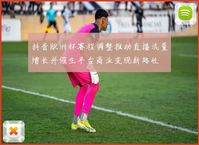抖音欧洲杯赛程调整推动直播流量增长并催生平台商业变现新路径