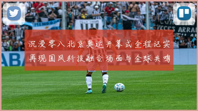 沉浸零八北京奥运开幕式全程记实再现国风科技融合场面与全球共鸣