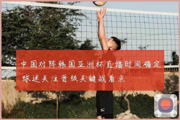 中国对阵韩国亚洲杯直播时间确定 球迷关注晋级关键战看点