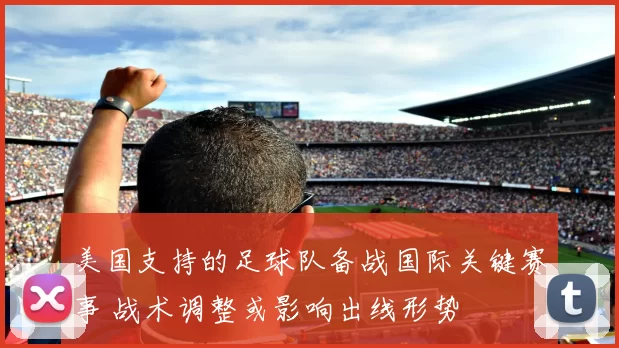 美国支持的足球队备战国际关键赛事 战术调整或影响出线形势