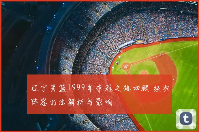 辽宁男篮1999年夺冠之路回顾 经典阵容打法解析与影响