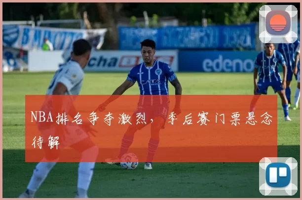 NBA排名争夺激烈，季后赛门票悬念待解