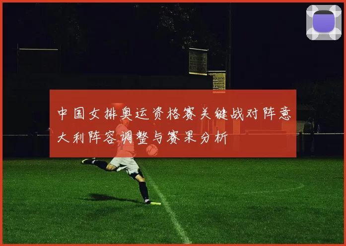 中国女排奥运资格赛关键战对阵意大利阵容调整与赛果分析