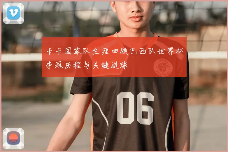 卡卡国家队生涯回顾巴西队世界杯夺冠历程与关键进球